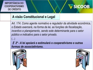 IMPORTÂNCIA DO
COOPERATIVISMO
DE CRÉDITO

A visão Constitucional e Legal
Art. 174. Como agente normativo e regulador da atividade econômica,
o Estado exercerá, na forma da lei, as funções de fiscalização,
incentivo e planejamento, sendo este determinante para o setor
público e indicativo para o setor privado.
(…)

§ 2º - A lei apoiará e estimulará o cooperativismo e outras
formas de associativismo.

 