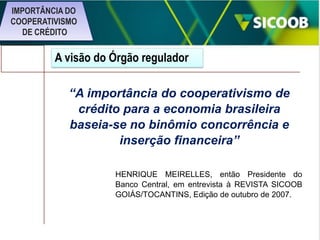 IMPORTÂNCIA DO
COOPERATIVISMO
DE CRÉDITO

A visão do Órgão regulador
“A importância do cooperativismo de
crédito para a economia brasileira
baseia-se no binômio concorrência e
inserção financeira”
HENRIQUE MEIRELLES, então Presidente do
Banco Central, em entrevista à REVISTA SICOOB
GOIÁS/TOCANTINS, Edição de outubro de 2007.

 