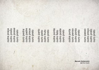 outra
praça
outro
preito
outra
posse
ouro
preto
ouro
pedra
outro
padre
outra
prece
ouro
preto
outro
parto
ouro
peito
outro
fruto
ouro
preto
outra
ponte
outro
feito
outro
poste
ouro
preto
outra
porta
ouro
penso
outro
ponto
ouro
preto
ouro
passo
outro
preço
outro
prato
ouro
preto
Marcelo Heidenreich
@mhar.music
 