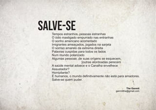 Tempos estranhos, pessoas estranhas
O ódio mastigado empurrado nas entranhas
O sonho americano acorrentado
Imigrantes ameaçados, jogados na sarjeta
O sorriso amarelo da extrema direita
Palavras cuspidas para todos os lados
Num mundo polarizado
Algumas pessoas ,de suas orígens se esquecem,
[outras atordoadas perecem
A saúde mental adoece e o Canalha envelhece
Assustador?
Horripilante?
É humanos, o mundo deﬁnitivamente não está para amadores.
Salve-se quem puder.
Salve-se
The Ganmit
ganmitthe@gmail.com
 