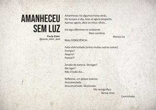 Amanheceu há algumas horas atrás.
Há tempos é dia, mas só agora desperto.
Apenas agora, abro os meus olhos...
Há algo diferente no ambiente
Mais sombras
Menos luz
Mais CONSCIÊNCIA.
Falta eletricidade [entre muitas outras coisas]
Energia?
Alegria?
Poesia?!
Zerada de bateria. Desligar?
Me ligar?
Não é todo dia...
Reﬂexiva, um pouco evasiva.
Desconectada
Desconcertada. Deslocada.
Me ressigniﬁco
Nessa nova
Caminhada.
AMANHECEU
SEM LUZ
Paula Ester
@paula_ester_apol
 