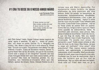 Alô! Ôôô Deise? Hello, Deise! Cansei desse negócio de
carta, agora é telefone. Tô aqui ó… direto do çentro.
Isso...vou direto ao ponto. Escuta. Eu vi. Ninguém me
contou, não. Botei a cara na rua e você estava lá. Filmei
hein. Tá tudo na nuvem. Tá querendo virar atleta? Só não
entendi o horário. Coisa de lacradora mesmo, Deise! Tu
queria ﬂash! Não se faz de besta, sei que tá me ouvindo.
Como está o tempo aí em Varginha? Quando vier traz
umas mangas! Ainda bem que nada passa batido, já fez
as contas? São mais de trezentas janelas. Eu sou
trezentos, sou trezentos-e-cincoenta olhos que não
falham, apesar da miopia, Deise. Dessas frestas eu já vi
coisas que até Mário desconﬁa. Foi
exatamente neste horário. As águas
platinadas da baía pareciam até uma
pintura...lindo! Os peixes, os barquinhos, as
eucariontes, fotossintetizantes, cloroﬁladas,
unicelulares e pluricelulares, o lixo, o óleo, as
placas tectônicas, as bostas... lógico! Tu acha
que teu coco vai pra onde? Tudo reﬂetido pela
lua cheia. Coisa linda! Outro patamar... mar se
eu fosse poeta de poesia faria um poema.
Como não sou, te ligo e narro o que vi-vi. Narro
como questão de sobrevivência, Deise. Te
reconheci pelo cocoruco, essa peruca, lady,
Deise é batata te reconhecer. Você não me viu.
É que me ﬁngi de morto. Não sou besta!
Pareço defunto mas é tudo ﬁngimento, tudo
encenação. Fiz escola, mon amour. Tá
pensando o que? Todos esses artistas aí são
fruto de muá, ou de mauá. Mas Deise, vai que
tu pega um resfriado? Uma gripe? Uma
pneumonia? Pelo menos estava nadando
sozinha, sem aglomeração, e devidamente
mascarada, é bom ressaltar. Mas, escuta aqui.
Gostei do maiô, esse rosa choque é a tua cara.
Confesso que foi bom te reencontrar. Aqui é
tudo tão solitário que só ﬁco com as
lembranças. Vez ou outra até elas me faltam.
Você está aí? Falei dele mas eu já ia
É doce morrer no mar
Nas ondas verdes do mar
É doce morrer no mar
Nas ondas verdes do mar
Dorival Caymmi
#1 Era tu Deise ou o nosso amigo Mário
Luiz Fernando Pinto
@luizfernandoppinto
 