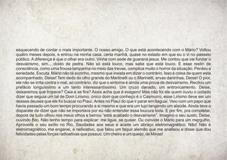 esquecendo de contar o mais importante. O nosso amigo. O que está acontecendo com o Mário? Voltou
quatro meses depois, e entrou na minha casa, certa manhã, quase no estado em que eu o vi no passeio
público. A diferença é que o olhar era outro. Vinha com sede de guaraná jesus. Me contou que vai fundar o
desvairismo, sim... doido de pedra. Não só está louco, mas sabe que está louco. E esse restin de
consciência, como uma frouxa lamparina no meio das trevas, complica muito o horror da situação. Perdeu a
seriedade. Escuta. Mário não tá sozinho, mesmo que insista em dizer o contrário. Isso é coisa de quem está
acompanhado, Deise! Tem dedo do olho grande do Martinelli ou o Marinetti, ervas daninhas, Deise! O pior,
ele não se irrita contra o mal, ao contrário, diz que o sintoma é ainda uma prova de desvairismo. Recitou um
prefácio longuíssimo e um tanto interessantíssimo. Um cruzo danado, um entroncamento. Deise,
deixaremos que tropece? Caia e se ﬁra? Assis acha que é exagero! Mas não foi ele quem ouviu o coitado
dizer que seguia um tal de Dom Lirismo, único dom que conheço é o Casmurro, esse Lirismo deve ser um
desses deuses que ele foi buscar no Piauí.Antes no Piauí do que ir parar em Itaguaí. Veio com um papo que
havia passado um bom tempo procurando a si mesmo e que era um tupi tangendo um alaúde. Ainda teve o
disparate de dizer que não se importava por eu não entender essa loucura toda. E por ﬁm, pra completar,
depois de tudo olhou nos meus olhos e berrou “está acabado o desvairismo”. Imagino o seu susto, Deise,
ouvindo isto. Não tenho tempo para explicar: me ligue, se quiser. Ou convide o Mário para um mergulho.
Aproveite o seu exílio no Rio. Saudades aos seus e aceite um abraço eletromagnético. Não! Não é
eletromagnético, me enganei, é radioativo, que falou um faquir alemão que me analisou e disse que dou
felicidades pelas forças radioativas que possuo. Um cheiro e um queijo, de Minas!
 