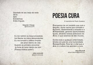 Precisamos de um remédio que cure o
Orgulho, duma vacina que combata o
Egoísmo, disseminando a empatia e a
Solidariedade, gerando oportunidades
Iguais, ativando nossos anticorpos do
Amor, é que seremos de fato imunes,
Contra toda e qualquer enfermidade,
Unidos em prol de uma humanidade
Ressigniﬁcada. Para tal, é vital que a
Arte e a cultura nos apontem a cura.
POESIA CURA
À memória de Paulo Gustavo.
Aline Bischoﬀ
aline.b.bischof@gmail.com
Eu irei redimir os meus ancestrais
Irei libertar os meus descendentes
Eu me tornarei o reﬂexo límpido
[do amor eterno da vida
Quando eu primeiro encontrar
[a fonte do amor dentro de mim
(Poesia mística pode?)
cyber.xerecuda
@cyber.xerecuda
Saudade de seu beijo de seda
Sê-lo
Selo
Entrelinhas:
Entre línguas.
Eduardo C Souza
@educsouza76
 