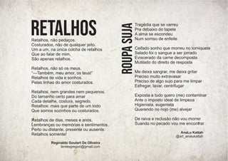 Tragédia que se varreu
Pra debaixo do tapete
A alma se escondeu
Num sorriso de enfeite
Ceifado sonho que morreu no torniquete
Selado foi o sangue a ser jorrado
Eviscerado da carne decomposta
Mutilado do direito de resposta
Me deixa sangrar, me deixa gritar
Preciso muito extravasar
Preciso de algo sujo para me limpar
Esfregar, lavar, centrifugar
Exposta a tudo quero (me) contaminar
Ante o imposto ideal de limpeza
Higienista, eugenista
Querendo no nojo (me) alvejar
De raiva e reclusão não vou morrer
Suando no pecado vou me encontrar
Roupa
Suja AnaLu Kattah
@art_analukattah
Retalhos, não pedaços.
Costurados, não de qualquer jeito.
Um a um, na única colcha de retalhos
Que ao falar de mim,
São apenas retalhos.
Retalhos, não só os meus.
“—Também, meu amor, os teus!”
Retalhos de vida e sonhos.
Pelas linhas do amor costurados.
Retalhos, nem grandes nem pequenos.
Do tamanho certo para amar
Cada detalhe, costura, segredo.
Retalhos: mais que parte de um todo
Que somos sozinhos ou costurados.
Retalhos de dias, meses e anos.
Lembranças ou memórias e sentimentos.
Perto ou distante, presente ou ausente.
Retalhos somente!
Retalhos
Reginaldo Goulart De Oliveira
lentesgregori@gmail.com
 