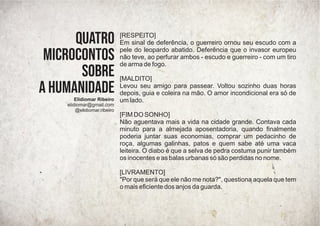 [RESPEITO]
Em sinal de deferência, o guerreiro ornou seu escudo com a
pele do leopardo abatido. Deferência que o invasor europeu
não teve, ao perfurar ambos - escudo e guerreiro - com um tiro
de arma de fogo.
[MALDITO]
Levou seu amigo para passear. Voltou sozinho duas horas
depois, guia e coleira na mão. O amor incondicional era só de
um lado.
[FIM DO SONHO]
Não aguentava mais a vida na cidade grande. Contava cada
minuto para a almejada aposentadoria, quando ﬁnalmente
poderia juntar suas economias, comprar um pedacinho de
roça, algumas galinhas, patos e quem sabe até uma vaca
leiteira. O diabo é que a selva de pedra costuma punir também
os inocentes e as balas urbanas só são perdidas no nome.
[LIVRAMENTO]
"Por que será que ele não me nota?", questiona aquela que tem
o mais eﬁciente dos anjos da guarda.
Quatro
microcontos
sobre
a humanidade
Elidiomar Ribeiro
elidiomar@gmail.com
@elidiomar.ribeiro
 