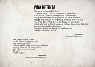 Atravessa a passarela 7 às 9
correr pra pegar o trem com destino a sobrevivência
Volta às 20h cansada de negociar a própria sorte
tem que ter muita munição para dar um tiro e acertar a
cabeça do futuro, dá medo porque às vezes é você o alvo
Nos ﬁnais de semana, brinca de deus para se distrair,
chega a ter teto preto, se recupera no breu da noite de domingo
que toda semana termina cinza.
Segunda, acorda às 5h porque a vida retinta
o relógio só diminui a vida.
vida retinta
Ludmila lud
ludludmila075@gmail.com
não posso comprar o ócio
minha mãe tem que rir de novo
não tem poema dócil
velho pra voltar atrás, pra morrer muito novo
sempre posso ser um pouco melhor
não é louvor se envenena a
lavoura
venho do zero
Zé MeneBar
josevictorbarbosa50@gmail.com
 