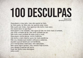 Desculpem o mau jeito, mas não queria ter feito,
ter feito parte, ter feito arte, ter querido estar nisso.
Não quero ser chato, mas agora já não tenho mais saco,
me causa asco no que faço.
Desculpem a má vontade, mas agora já não me sinto mais à vontade,
não sinto vontade de ter, não sinto vontade de ser.
Não sinto mais vontade de estar junto a você.
Desculpem minha áscua, minha violência,
não tenho e nem mesmo quero ter mais paciência.
Não sou desses que medem esforços e palavras,
aqueles que só fazem por conveniência.
Vá a merda toda a desculpa, sem desculpas.
Meu amor hoje é grosso, meu carinho hoje é bruto,
meu desejo é apenas ser porra.
Hoje não tenho mais desculpas,
estou puto!
Rafael Grillo
@rafaelgrilloceramicas
100 desculpas
 