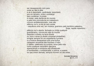 ser desaparecido num país
onde se não é dele
e se é deportado, parêntesis, exportado
pra um terceiro, onde o embargo
sem contéiner, é prisão
é mister, pela decência do mundo
e pela boa convivência no matadouro
comum antitelevisionado, mas são
silêncio na tv, a mtv já nem existe
- sepultura uma vez, em música, guerreou pelo território palestino,
[hoje, repete repertório -
silêncio na tv aberta, fechada ou mídia qualquer
guantánamo, minúscula cela do mundo
deportar é direito na terra direita
ou vice e versa (é direito universal andarilhar)
emigrar sempre foi um expediente humano
e a música desaparece sob uma kuﬁya
(anteparo ancestral das bombas d hoje)
o dabke, celebrado na surdina, torce pela vida
como qualquer ianomâmi dançava
aparecemos e sumimos sob assasinato
e bombardeio, e emboscada, e polícia, e poesia
os que vivem demais, sempre morrem no dia antes
Conrado Gonçalves
@cnrd_cnrd
 