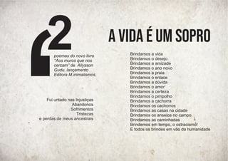 Fui untado nas Injustiças
Abandonos
Sofrimentos
Tristezas
e perdas de meus ancestrais
Brindamos a vida
Brindamos o desejo
Brindamos a amizade
Brindamos o ano novo
Brindamos a praia
Brindamos o enlace
Brindamos a dúvida
Brindamos o amor
Brindamos a certeza
Brindamos o pimpolho
Brindamos a cachorra
Brindamos os cachorros
Brindamos as casas na cidade
Brindamos os anseios no campo
Brindamos as caminhadas
Brindemos em tempo, o ostracismo!
E todos os brindes em vão da humanidade
A vida é um sopro
poemas do novo livro
‘‘Aos muros que nos
cercam’’ de Allysson
Gudu, lançamento
Editora M.inimalismos.
2
 