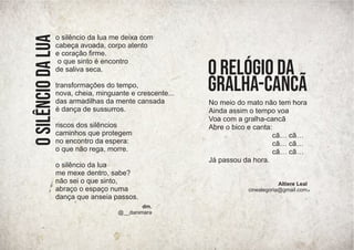 dm.
@__danimara
o
silêncio
da
lua
No meio do mato não tem hora
Ainda assim o tempo voa
Voa com a gralha-cancã
Abre o bico e canta:
cã… cã…
cã… cã…
cã… cã…
Já passou da hora.
O relógio da
gralha-cancã
Altiere Leal
cinealegoria@gmail.com
o silêncio da lua me deixa com
cabeça avoada, corpo atento
e coração ﬁrme.
o que sinto é encontro
de saliva seca.
transformações do tempo,
nova, cheia, minguante e crescente...
das armadilhas da mente cansada
é dança de sussurros.
riscos dos silêncios
caminhos que protegem
no encontro da espera:
o que não rega, morre.
o silêncio da lua
me mexe dentro, sabe?
não sei o que sinto,
abraço o espaço numa
dança que anseia passos.
 