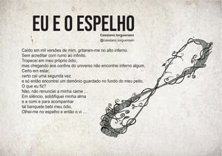 Cassiano Iorguensen
@cassiano.iorguensen
Caído em mil versões de mim, gritaram-me no alto inferno.
Sem acreditar corri rumo ao inﬁnito.
Tropecei em meu próprio ódio,
mas chegando aos conﬁns do universo não encontrei inferno algum.
Certo em estar,
certo caí uma segunda vez
e só então encontrei um demônio guardado no fundo do meu peito.
O que eu ﬁz?
Não, não renunciei a minha carne …
Em silêncio, solidiﬁquei minha alma
e a comi e para acompanhar
tal banquete bebi meu ódio.
Olhei-me no espelho e então o vi …
Eu e o espelho
 