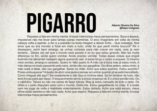 Repasso a fala em minha mente. A tosse interrompe meus pensamentos. Seca e áspera,
impossível não me levar para tantas outras memórias. O arco imaginário em volta de minha
cabeça volta a apertar, a dor e a pressão na testa chegam a deixar tonto... Que nostalgia. Nos
anos que eu era movido a fúria em meio a tudo, onde foi que perdi minha loucura? Rir o
desespero, sorrir bem amargo, as unhas cortadas para não cravar em nada, mas já nem
tentaria... Dessa vez sei que o mundo está parado e só eu que estou girando. Não faz muita
diferença no ﬁm, ainda quero vomitar. Ainda preciso vomitar. Todas essas coisas que engoli
iludindo-me alimentar rastejam agora querendo sair. A tosse força o corpo a arquear. O mesmo
meio sorriso, amargo e cansado. Quero rir. Não quero rir. A mão vai à boca mas já estou rindo. A
mão dança no rosto passando pelo nariz, ainda não vou gargalhar. Os olhos ardem, estou rindo, a
mão sobe à testa, não vou gargalhar. Sento no chão. Acho que estou sozinho. Estou sozinho?
Posso enlouquecer?Ailusão de abrir uma jaula e pensar em entrar quando já se está trancaﬁado.
Como cheguei até aqui? Sei exatamente e não faço a mínima ideia. Se for lembrar de tudo, não
terei forças para sair daqui. O esquecimento sendo a única vingança vã. E o único perdão tolo. Ou
o contrário. Talvez eu não me canse de fazer tolices. Mas já estou cansado de todo o resto. Os
olhos e o peito disputam peso com o mundo. Deito-me. Estou gargalhando no chão. E a tosse
vem me jogar de volta à realidade violentamente. Estou deitado. Acho que está escuro, meus
olhos estão abertos e não vejo nada. Acho que respiro. Repasso a fala em minha mente. A tosse
interrompe meus pensamentos.
PIGARRO Alberto Oliveira Da Silva
@feijao.indigesto
 