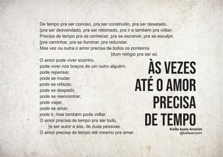 De tempo pra ser conciso, pra ser construído, pra ser desatado,
[pra ser desvendado, pra ser retomado, pra ir e também pra voltar;
Precisa de tempo pra se conhecer, pra se escrever, pra se esculpir,
[pra caminhar, pra se iluminar, pra redundar.
Mas vez ou outra o amor precisa de todos os ponteiros
[dum relógio pra ser só.
O amor pode viver sozinho,
pode viver nos braços de um outro alguém,
pode repensar,
pode se mudar,
pode se refazer,
pode se despedir,
pode se reencontrar,
pode viajar,
pode se amar,
pode ir, mas também pode voltar.
O amor precisa de tempo pra ser todo,
[e ser autor a sós, de duas pessoas.
O amor precisa de tempo até mesmo pra amar.
às vezes
até o amor
precisa
de tempo
Kalila Assis Amorim
@kalilaamorim
 