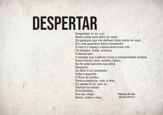 Patrícia D'viso
@patriciadviso
Despetalar no ar, o ar.
Nada existe para além do nada.
Os pedaços que me deﬁnem farão parte de você
Em uma grandeza física inexistente.
O real é o espaço imensurável entre nós.
Os desejos, todos, eróticos.
Entenda isso
A energia que sustenta move a complexidade simples
Esse imenso caos, exótico, tópico...
Se for pele esconde sua alma
Desperta,
Se diluir é um propósito,
Volta e aguarda.
O ﬂuxo te conduz
Parece essência, mas, é breu.
Eu pétala no ar, sem ar...
Termino no tempo
Pura fantasia...
Era seu corpo
Morto, sobre o meu.
DESPERTAR
 