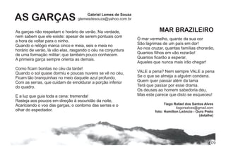 Gabriel Lemes de Souza
glemesdesouza@yahoo.com.brAS GARÇAS
As garças não respeitam o horário de verão. Na verdade,
nem sabem que ele existe: apesar de serem pontuais com
a hora de voltar para o ninho.
Quando o relógio marca cinco e meia, seis e meia no
horário de verão, lá vão elas, rasgando o céu na conjuntura
de uma formação militar: que também pouco conhecem.
A primeira garça sempre orienta as demais.
Como ﬁcam bonitas no céu da tarde!
Quando o sol quase dormiu e poucas nuvens se vê no céu,
Ficam tão branquinhas no meio daquele azul profundo,
Com as serras, que cuidam de emoldurar a porção inferior
do quadro.
E a luz que guia toda a cena: tremenda!
Rasteja aos poucos em direção à escuridão da noite,
Acariciando o voo das garças, o contorno das serras e o
olhar do espectador.
Ó mar vermelho, quanto da sua cor
São lágrimas de um país em dor!
Ao nos cruzar, quantas famílias chorarão,
Quantos ﬁlhos em vão rezarão!
Quantos ﬁcarão a esperar,
Aqueles que nunca mais irão chegar!
VALE a pena? Nem sempre VALE a pena
Se o que se almeja a alguém condena.
Quem quer passar além da lama
Terá que passar por esse drama.
Os deuses ao homem sabedoria deu,
Mas este parece que disto se esqueceu!
Tiago Rafael dos Santos Alves
tiagorsalves@gmail.com
foto: Hamilton Leôncio - Ouro Preto
(detalhe)
MAR BRAZILEIRO
09
 