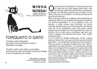 10
encontro do nó e da fossa. O medo de amar virou
Onó, este deu uns dois passos para trás e caiu
numa fossa. Diante da música não se pode parar
de dançar, ele rebobinou quando saiu do lugar. Foi um
drible, mas caiu na armadilha, o nó tentou se desviar do
amor de um outro ser.
Mas um buraco estava lá, o espaço vazio pronto para se
preencher.Além do nó, lá dentro tinha gotas de orvalho e
um enorme espantalho. O nó se apertou e deu um
estralo, a fossa tremeu sem entender. As terras
vibrantes queriam amor ou os frutos sairiam sem força e
sem cor. O nó endoideceu, pois tinha pavor, queria
mesmo era sair desse furor. Do espantalho se ouviu um
barulho. Era o vento que se encostava nele sem voz,
rouco e doente, pois andava meio atroz. Tudo, então,
parecia sombrio.
O nó de tanto se apertar estava por um ﬁo. A fossa
gemeu, mais e mais – por que o nó tinha que ter andando
para trás? – Do orvalho fez-se lágrimas, não havia jeito.
Para ter amor no coração precisava de peito. Mas, o
espantalho que peito teria fez o nó pensar que solução
havia. Foi devagarzinho de aperto em aperto até o dito
cujo. A fossa era larga, o caminho agudo. Se bateu de
frente com toda força do mundo, o peito se abriu e o nó
voou fundo. Eis o coração. Batia numa enorme vibração
e o nó se deixou levar pela energia, começou a se
desmanchar até que não mais existia.
Caiu na fossa e lá ﬁcou.
Tudo isto porque não amou.
M I N H A
NOSSA!
Rebeca de Oliveira
rebeca_.oliveira@outlook.com
TORQUATO O GATO
Torquato o gato é pequenino
de montão, que traz tristeza no bolso e
felicidade no coração.
Torquato o gato muito sofreu na escuridão,
mas quando se abre uma fresta da porta do coração
já vai se espalhando de montão.
Laïla Santos Le Moigne
10 anos estudante da 5ª série
Amiga do Torquato
 