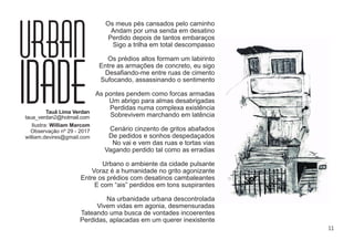 11
Os meus pés cansados pelo caminho
Andam por uma senda em desatino
Perdido depois de tantos embaraços
Sigo a trilha em total descompasso
Os prédios altos formam um labirinto
Entre as armações de concreto, eu sigo
Desaﬁando-me entre ruas de cimento
Sufocando, assassinando o sentimento
As pontes pendem como forcas armadas
Um abrigo para almas desabrigadas
Perdidas numa complexa existência
Sobrevivem marchando em latência
Cenário cinzento de gritos abafados
De pedidos e sonhos despedaçados
No vai e vem das ruas e tortas vias
Vagando perdido tal como as erradias
Urbano o ambiente da cidade pulsante
Voraz é a humanidade no grito agonizante
Entre os prédios com desatinos cambaleantes
E com “ais” perdidos em tons suspirantes
Na urbanidade urbana descontrolada
Vivem vidas em agonia, desmensuradas
Tateando uma busca de vontades incoerentes
Perdidas, aplacadas em um querer inexistente
URBAN
IDADETauã Lima Verdan
taua_verdan2@hotmail.com
Ilustra: William Marcom
Observação nº 29 - 2017
william.devires@gmail.com
 