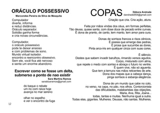 12
Computador
diverte, informa
e reduz distâncias.
Oráculo separador.
Solidão ganha forma
e cria novas circunstâncias.
Computador,
o oráculo possessivo
pode te deixar ansioso
e com problemas de sono.
Mundo virtual isolador.
encontro e reencontro obsessivo.
Sem ele, você ﬁca até nervoso
e sente um enorme abandono.
Marcondes Pereira da Silva de Mesquita
ORÁCULO POSSESSIVO
Criação que cria. Cria ação, atura.
Feita por mãos vindas dos céus, em formas perfeitas,
Tão deusa, quase santa, com dose doce de pecado entre curvas.
É dona de pranto, de canto, tem manto, tem amor para cura.
Donas de sorrisos francos e risos cênicos,
É poesia que emerge das pedras,
É prosa que sucumbe as dores,
Pinta arco-íris em qualquer cinza com suas cores.
É silêncio.
Destes que sabem invadir barulhos, rimando versos agudos.
Corpo, misturado com alma,
que repele o medo com sorriso e abraça o futuro no ventre.
É quem vive, não só aguenta.
Que tem a ternura nas mãos reticentes de arte.
Dona dos mapas que a cabeça dança,
pinga sorrisos e esbanja elegância.
Dona de um mundo que cabe no colo,
no verso, na capa, no pão, nos olhos. Contorcionista
das diﬁculdades, malabaristas das objeções.
Maria, Ana, Rita, Joana...
todas, tantas e muitas. Nenhuma igual a outra.
Todas elas, gigantes. Mulheres. Deusas, não santas. Mulheres.
COPAS Débora Andrade
dandrade954@gmail.com
do baque o rebate
um rio com raiva hoje
avança no mar sereno
olhar no espelho
e ver o encontro da fuga
Sara Martins Ramos
sarablueramos@gmail.com
Escrever como se fosse um delta,
submerso a ponto de nao existir
 