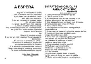 14
1. Coma pelo menos uma banana por dia
2. Capture plantas da rua
3. Mude seu nome toda vez que trocar de roupa,
faça isso até esquecer seu nome original
4. Mate todos os homens com quem você já transou.
Envie seus ossos para o mar com ﬂores
5. Ria na cara do perigo
6. Só compartilhe notícias falsas sobre golﬁnhos
no seu facebook
7. Grave o som do nascer do sol, escute quando precisar
8. Invente um novo mapa astral para você,
coloque Júpiter bem aspectado
9. Nunca mais fale verbos conjugados no passado.
Troque todos por um gesto a sua escolha
10. Viva todos os dias como se a vida
fosse uma eterna festa junina
11. Faça agora tudo o que for possível
12. Mude para a próxima história
13. Nomeie os cachorros da sua rua
do jeito que você bem entender
14. Faça romance
15. Olhe para o espelho e fale: “que pitéu”
16. Um pouco de droga, um pouco de salada
17. Roube alimentos chiques de mercados caros
ESTRATÉGIAS OBLÍQUAS
PARA O OTIMISMO:
Isabelle Passos
belle_passos@hotmail.comHoje me vi como se fosse ontem
Como se fosse no passado bem longe
Numa época que não existiam rádios
Nem telefones, nem nada.
A não ser mensageiros a cavalo, a pés,
Em estradas incertas
Levando o que tinha de mais precioso.
A palavra escrita e feita em versos,
Para acalmar os corações nos caminhos certos,
De quem ﬁcou ansiosamente esperando
Notícias de um amante
Ou
Mesmo de pessoas amigas.
E que por um motivo qualquer tiveram que partir.
Esperando...
No passado no presente, no futuro...
Guardando as lembranças do passado
Abrindo as lembranças do presente
E as aguardando para relembrar no futuro
E logo no dia seguinte espera-se novamente,
As cartas sonhadas dessa longa espera!
A ESPERA
Dulce Maria D'Assunção
atelierdmda@gmail.com
 
