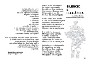 15
Gabriel Savaris Ignácio
gbsignacio@gmail.com
Com a janela entreaberta
Eu pedia à madrugada
Em silêncio. Que elegância
Como quem não pede nada
Um pedaço do teu dia
No meu dia, a tua chegada
Com a janela mais aberta
E com a voz 'inda embargada
Inocência, sem distância
Como quem não perde nada
Arrisquei te dar bom dia
Meu bom dia: a tua chegada
E tu foste me chegando
Minha janela foi fechada
Saliência e vacância
Toda a festa preparada
Apostei que era o meu dia
Meu bom dia: a tua chegada
Entreabrindo a minha janela
Eu espreito da fachada
Em silêncio. Que elegância
Caprichando na pisada
A lembrança do meu dia
Meu pedido à madrugada.
André dos Santos
andrelsbarbosa@gmail.com
SILÊNCIO
E
ELEGÂNCIA
corrida, silêncio, corro
pro teu sexo aqueduto
de gozo e prazer displicente
Hoje eu tô despido
o meu sexo
o desejo
totalmente
marcado
as manchas
à mostra ninguém vê
e por isso vou embora As vezes
acho que sou vulgar demais e
que a minha nudez,
e a minha carne é tão exposta
mas o que pode ser mais vulgar que a vida?
A vida é o estupro de um animal cego
que manca em direção à saída
mas cai de lado antes de chegar ao ﬁm
e incrivelmente não chora
incrivelmente espera, ferido
suspenso.
 