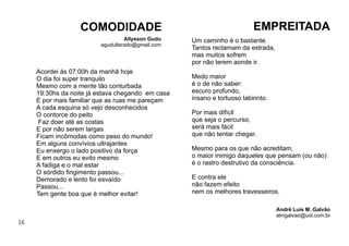 16
Um caminho é o bastante.
Tantos reclamam da estrada,
mas muitos sofrem
por não terem aonde ir.
Medo maior
é o de não saber:
escuro profundo,
insano e tortuoso labirinto.
Por mais difícil
que seja o percurso,
será mais fácil
que não tentar chegar.
Mesmo para os que não acreditam,
o maior inimigo daqueles que pensam (ou não)
é o rastro destrutivo da consciência.
E contra ele
não fazem efeito
nem os melhores travesseiros.
EMPREITADA
André Luis M. Galvão
almgalvao@uol.com.br
Acordei às 07:00h da manhã hoje
O dia foi super tranquilo
Mesmo com a mente tão conturbada
19:30hs da noite já estava chegando em casa
E por mais familiar que as ruas me pareçam
A cada esquina só vejo desconhecidos
O contorce do peito
Faz doer até as costas
E por não serem largas
Ficam incômodas como peso do mundo!
Em alguns convívios ultrajantes
Eu enxergo o lado positivo da força
E em outros eu evito mesmo
A fadiga e o mal estar
O sórdido ﬁngimento passou...
Demorado e lento foi esvaído
Passou...
Tem gente boa que é melhor evitar!
COMODIDADE
Allysson Gudu
agudulterado@gmail.com
 