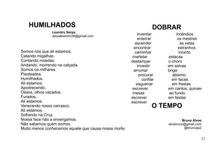 21
Somos nós que ali estamos.
Catando migalhas.
Contando moedas.
Andando, morrendo na calçada.
Somos os milhares.
Pisoteados.
Humilhados.
Ali estamos.
Apodrecendo.
Ossos, olhos vazados.
Furados.
Ali estamos.
Venerando nosso carrasco.
Ali estamos.
Sofrendo na Cruz.
Nossa face não a enxergamos.
Não sabemos quem somos.
Muito menos conhecemos aquele que causa nossa morte.
Leandro Serpa
serpaleandro36@gmail.com
HUMILHADOS
inventar incêndios
enterrar os mestres
ascender as velas
encontrar estranhos
caminhar incerto
martelar estacas
destampar o choro
investir em selvas
arrumar briga:
procurar abismo,
conﬁar em facas.
esgueirar em frestas
escrever em cantos, quinas-
mesas ao fundo.
escrever em festas
escrever
Bruno Alves
alvsbruno@gmail.com
@brunoap2
O TEMPO
DOBRAR
 