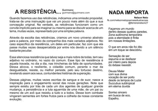Quando fazemos uso das reticências, indicamos uma omissão proposital,
trata-se de uma insinuação que vai um pouco mais além do que a sua
concepção original. Na verdade, as reticências funcionam como um
convite implícito para se imaginar ou mesmo para se discutir acerca de um
tema, muitas vezes, representado por uma simples palavra.
Através da escolta das reticências, criamos um novo universo abstrato
para a palavra, por meio da companhia dos mais variados adjetivos. No
caso especíﬁco da resistência, um deles em particular, faz com que ela
passe muitas vezes desapercebida por entre nós devido a um silêncio
bastante peculiar.
Essa silenciosa resistência que talvez seja a mais nobre de todas, tem seu
adjetivo no ordinário, no vazio do comum. Esse tipo de resistência é
aquela travada, no dia a dia, nas trincheiras da falta de oportunidades.
Dessa alcova, o resiliente, o cidadão comum, perante o mar da
desigualdade, resiste, ou melhor persiste, pelo seu tortuoso destino,
revelando assim aos seus, contundentes histórias de superação.
.
Dessas páginas, muitas vezes escritas de sangue e de suor, nasce a
inspiração para o engajamento social das novas gerações. Note que
sempre existiu por trás de cada um dos agentes de qualquer grande
mudança, a persistência e a luta aguerrida de uma mãe, de um pai ou
mesmo de um avô que resistiu a tudo e a todos. Desse bom combate
vingaram sementes em fortes frutos para a colheita da nossa constante
evolução.
A RESISTÊNCIA...
Guirmano
guirmano@guirmano.com
Façamos um mundo
dentro dessas quatros paredes.
Zona autônoma temporária
pois a eternidade é ﬁnita
em nossas limitações.
O que em anos não foi dito
em um toque se descobriu.
Sensação de ser
espuma a se desfazer
por inteiro para depois
do êxtase reexistir.
Deusa Mater
com sua divina
vocação de ser porto
desde os tempos de Luzia
Succubus subtropical
em eterna duvida
Sorriso sincero
em busca de eco,
Espelho.
NADA IMPORTA
Nelson Neto
fb.com/nelsonnetopoemaseilustracoes
@ferreiranelson27
 