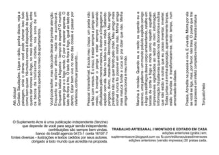 O Suplemento Acre é uma publicação independente (fanzine)
que depende de você para seguir sendo independente.
contribuições são sempre bem vindas.
banco do bra$il agencia 0473-1 conta 16197-7
fontes diversas - ilustrações e textos cedidos por seus autores.
obrigado a todo mundo que acredita na proposta.
TRABALHO ARTESANAL // MONTADO E EDITADO EM CASA
edições anteriores (grátis) em;
suplementoacre.blogspot.com ou fb.com/editoraoutrasdimensoes
edições anteriores (versão impressa) 20 pratas cada.
Alô,idiotas!
CordiaisSaudações.Ligueorádio,ponhadiscos,vejaa
paisagem,sintaodrama:vocêpodechamarissotudo
comobemquiser.Hámuitosnomesàdisposiçãodequem
queiradarnomesaofogo,nomeiodoredemoinho,entre
osbecosdatristíssimacidade,nossonsdeum
apartamentoapertadonomeiodeapartamentos.
Vocêpodesofrer,masnãopodedeixardeprestaratenção.
Enquantoeuestiveratento,nadameacontecerá.
Enquantobatizaafogueira–tempodeespera?Omundo
sempregiraeofogorende.Opioréesperarapenas.O
ladodeforaéfrio.Oladodeforaéfogo,igualaoladode
dentro.Estarbemvivonomeiodascoisasépassarpor
referência,continuarpassando....
Pessoalintransferível.Escute,meuchapa:umpoetanão
sefazcomversos.Éorisco,éestarsempreaperigosem
medo,éinventaroperigoeestarsemprerecriando
diﬁculdadespelomenosmaiores,édestruiralinguageme
explodircomela.Nadanobolsoounasmãos.Sabendo:
perigoso,divino,maravilhoso.Almondegário.Meuamigo
preferidonãomequerferidopelochão.Meuamigomais
incrívelnuncafoipossívelemminhamão.Minhaamiga
maismalucafundeacucasópradizerquenão.Minha
amigamaisbonitaémeuirmão.
Marchaàrevisão.Quandoeuarecitoouquandoeua
escrevo,umapalavra–ummundopoluídoexplodecomigo
elogoosestilhaçosdessecorpoarrebentando,retalhoem
lascasdecorteefogoemortecomonapalmespalham
imprevisíveissigniﬁcadosaoredordemim:informação.
Informação:hápalavrasqueestãonosdicionárioseoutras
quenãoestãoeoutrasqueeupossoinventar,inverter.
Todasjuntaseàminhadisposição,aparentementelimpas,
estãoimundasetransformaram-se,tantotempo,num
amontoadodeciladas.
Poesia.Acreditenapoesiaeviva.Evivaela.Morraporela
sevocêseliga,mas,porfavor,nãotraia.Opoetaquetrai
suapoesiaéuminfelizcompletoemorto.Resistacriatura
TorquatoNeto
 