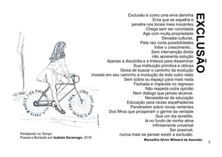 5
Pedalando no Tempo
Poesia e Bordado por Isabela Saramago, 2018
Exclusão é como uma erva daninha
Erva que se espalha e
penetra nos locais mais inocentes
Chega sem ser convidada
Age com muita propriedade
Devasta culturas,
Pela raiz corta possibilidades
Inibe o crescimento...
Sem intervenção direta
não apresenta solução
Apenas a discórdia e a tristeza para disseminar
Sua instituição primitiva e obtusa
Deixa de buscar o caminho da evolução
Investe em seu caminho a involução de todo outro resto
Sem sobra ou espaço para mais nada
Fechada e impávida no regresso
Não respeita outra opinião
Nem diálogo que jamais alcance.
Necessita-se de educação
Educação para raízes espalhadeiras
Penetrarem sobre novas vertentes
Dos ﬁlhos que prosperam o germe da verdade
Que um dia acredito,
lá no fundo de minha alma
inﬁnitamente universal
Ser possível,
nunca mais se pensar existir a exclusão.
Marsailhe Alvim Milward de Azevedo
EXCLUSÃO
 
