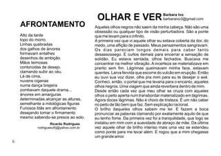 6
Aqueles olhos negros não saem da minha cabeça. Não são uma
obsessão ou qualquer tipo de visão perturbadora. São a ponte
que me levam para o inﬁnito.
A primeira vez que vi aquele olhar eu estava coberta da dor, do
medo, uma aﬂição de passado. Meus pensamentos sangravam.
Os dias pareciam longos demais para caber tanto
desassossego. E curtos demais para encerrar a sensação de
solidão. Eu estava sentada, olhos fechados. Buscava me
concentrar na melhor vibração. A incerteza se materializava em
pranto sem ﬁm. Lágrimas queimavam minha face, estavam
quentes. Larva fervida que escorre do vulcão em erupção. Então
eu ouvi sua voz dizer, olhe pra mim para eu te desejar o axé.
Conheci, então, o portal que me levaria para o encanto, aqueles
olhos negros. Uma viagem que ainda reverbera dentro de mim.
Desde então cada vez que meu olhar se cruza com aqueles
olhos o peito aperta num transbordar materializado em lágrimas.
Agora doces lágrimas. Não é choro de tristeza. É um não caber
no peito de tão bem que faz. Sem explicação racional.
O brilho daqueles olhos sabem me ler. E fazem a boca
pronunciar as palavras clamando por exatamente aquilo de que
eu tenho fome. Da primeira vez foi a tranquilidade, que logo se
instalou em mim com a suavidade de abraço de mãe. Da última
vez aquele olhar de brilho intenso mais uma vez se estendeu
como ponte para me levar além. E rogou que a mim chegasse
um grande amor.
OLHAR E VERBarbara Ivo
barbaraivo3@gmail.com
Alto da tarde
topo do morro.
Linhas quebradas
dos galhos de árvores
formavam entalhes
desenhos de ambição.
Mãos teimosas
contorcidas de desejo.
clamando subir ao céu.
Lá de cima,
nuvens ciganas
numa dança brejeira
zombavam daquele drama...
árvores em amarguras
determinadas alcançar as alturas,
semelhante a mitológicas ﬁguras
Furiosos titãs em afrontamento
desejando tomar o ﬁrmamento
mesmo sabendo-se presos ao solo.
Ricardo Rodrigues
rodriguesufrj@yahoo.com.br
AFRONTAMENTO
 