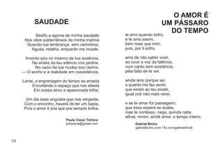 08
Desﬁo a agonia de minha saudade
Nos vãos subterrâneos da minha insônia
Quando tua lembrança, sem cerimônia,
Aguda, retalha, enquanto me invade.
Invento sóis no inverno da tua ausência,
Na aridez do teu silêncio crio jardins,
No vazio da tua mudez soo clarins.
― O sonho e a realidade em coexistência.
Lenta, a engrenagem do tempo se arrasta
Encurtando o espaço que nos afasta
Em nossa atroz e apaixonada trilha.
Um dia essa angústia que nos vergasta,
Com o encontro, haverá de ter um basta,
Pois o amor é joia que pra sempre brilha.
te amo quando sofro,
e te amo assim,
bem mais que mim,
pois, por ti sofro,
amo de não saber viver,
ao ouvir a voz da falência,
num canto sem existência,
pela falta de te ver,
ainda amo porque sei,
o quanto me faz sentir,
que existo ao teu existir,
igual ocê não mais verei,
e se te amar for passageiro,
que essa espera se acabe,
mas te confesso, nega, quinda cabe,
aﬁnal, nimim, aindé amor, o tempo inteiro,
Gabriel Bicho
gabrielbicho.com I fb.com/gabrielohcib
SAUDADE
O AMOR É
UM PÁSSARO
DO TEMPO
Paulo Cezar Tórtora
pctortora@gmail.com
 