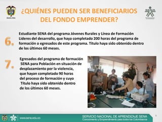 6
¿QUIÉNES PUEDEN SER BENEFICIARIOS
DEL FONDO EMPRENDER?
Estudiante SENA del programa Jóvenes Rurales y Línea de Formación
Lideres del desarrollo, que haya completado 200 horas del programa de
formación o egresados de este programa. Título haya sido obtenido dentro
de los últimos 60 meses.
Egresados del programa de formación
SENA para Población en situación de
desplazamiento por la violencia,
que hayan completado 90 horas
del proceso de formación y cuyo
Título haya sido obtenido dentro
de los últimos 60 meses.
 