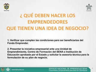 8
¿ QUÉ DEBEN HACER LOS
EMPRENDEDORES
QUE TIENEN UNA IDEA DE NEGOCIO?
1. Verificar que cumplen las condiciones para ser beneficiarios del
Fondo Emprender.
2. Presentar la iniciativa empresarial ante una Unidad de
Emprendimiento, Centro de Formación del SENA o Institución de
Educación aprobada por el Estado y solicitar la asesoría técnica para la
formulación de su plan de negocio.
 