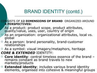 BRAND IDENTITY (contd.) CONSISTS OF  12 DIMENSIONS OF BRAND   ORGANIZED AROUND  4 PERSPECTIVES : As a product: product scope, product attributes, quality/value, uses, user, country of origin As an organization: organizational attributes, local vs. global As a person: brand personality, brand-customer relationships As a symbol: visual imagery/metaphors, heritage CORE & EXTENDED  IDENTITY: Core identity : central timeless essence of the brand – remains constant as brand travels to new markets/products Extended identity : includes various brand identity elements, organised into cohesive & meaningful groups  