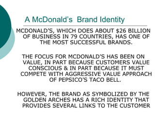 A McDonald’s  Brand Identity MCDONALD’S, WHICH DOES ABOUT $26 BILLION OF BUSINESS IN 79 COUNTRIES, HAS ONE OF THE MOST SUCCESSFUL BRANDS. THE FOCUS FOR MCDONALD’S HAS BEEN ON VALUE, IN PART BECAUSE CUSTOMERS VALUE CONSCIOUS & IN PART BECAUSE IT MUST COMPETE WITH AGGRESSIVE VALUE APPROACH OF PEPSICO’S TACO BELL.  HOWEVER, THE BRAND AS SYMBOLIZED BY THE GOLDEN ARCHES HAS A RICH IDENTITY THAT PROVIDES SEVERAL LINKS TO THE CUSTOMER 