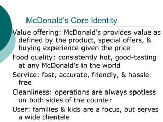 McDonald’s Core Identity Value offering: McDonald’s provides value as defined by the product, special offers, & buying experience given the price Food quality: consistently hot, good-tasting at any McDonald’s in the world Service: fast, accurate, friendly, & hassle free Cleanliness: operations are always spotless on both sides of the counter User: families & kids are a focus, but serves a wide clientele 