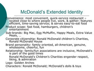 McDonald’s Extended Identity Convenience: most convenient, quick-service restaurant – located close to where people live, work, & gather; features efficient, time-saving service; & serves easy-to-eat food Product scope: fast food, hamburgers, children’s entertainment Sub-brands: Big Mac, Egg McMuffin, Happy Meals, Extra Value Meals, … Corporate citizenship: Ronald McDonald children’s Charities, Ronald McDonald House Brand personality: family oriented, all-American, genuine, wholesome, cheerful, fun Relationship: family/fun associations are inclusive, McDonald’s is part of the good times Ronald McDonald’s Children’s Charities engender respect, liking, & admiration Logo: Golden Arches Characters: Ronald McDonald; McDonald’s dolls & toys 