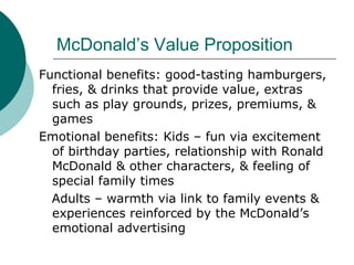 McDonald’s Value Proposition Functional benefits: good-tasting hamburgers, fries, & drinks that provide value, extras such as play grounds, prizes, premiums, & games Emotional benefits: Kids – fun via excitement of birthday parties, relationship with Ronald McDonald & other characters, & feeling of special family times Adults – warmth via link to family events & experiences reinforced by the McDonald’s emotional advertising 