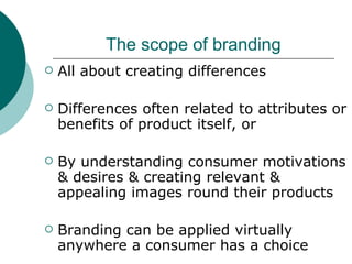 The scope of branding All about creating differences Differences often related to attributes or benefits of product itself, or By understanding consumer motivations & desires & creating relevant & appealing images round their products Branding can be applied virtually anywhere a consumer has a choice 