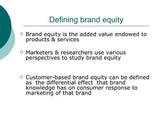 Defining brand equity Brand equity is the added value endowed to products & services Marketers & researchers use various perspectives to study brand equity Customer-based brand equity can be defined as  the differential effect  that brand knowledge has on consumer response to marketing of that brand  