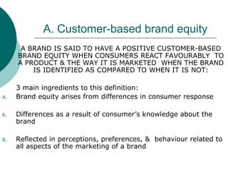 A. Customer-based brand equity A BRAND IS SAID TO HAVE A POSITIVE CUSTOMER-BASED BRAND EQUITY WHEN CONSUMERS REACT FAVOURABLY  TO A PRODUCT & THE WAY IT IS MARKETED  WHEN THE BRAND IS IDENTIFIED AS COMPARED TO WHEN IT IS NOT: 3 main ingredients to this definition: Brand equity arises from differences in consumer response Differences as a result of consumer’s knowledge about the brand Reflected in perceptions, preferences, &  behaviour related to all aspects of the marketing of a brand 