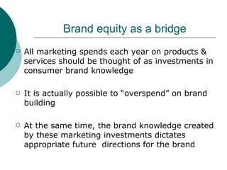 Brand equity as a bridge All marketing spends each year on products & services should be thought of as investments in consumer brand knowledge It is actually possible to “overspend” on brand building At the same time, the brand knowledge created  by these marketing investments dictates appropriate future  directions for the brand 
