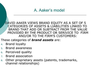 A. Aaker’s model DAVID AAKER VIEWS BRAND EQUITY AS A SET OF 5 CATEGORIES OF ASSETS & LIABILITIES LINKED TO  BRAND THAT ADD OR SUBTRACT FROM THE VALUE PROVIDED BY THE PRODUCT OR SERIVICE TO  FIRM AND/OR TO THE FIRM’S CUSTOMERS: These categories of  brand assets  are: Brand loyalty Brand awareness  Perceived quality Brand association Other proprietary assets (patents, trademarks, channel relationships) 