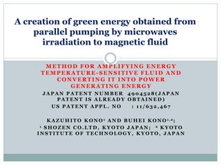 A creation of green energy obtained from
    parallel pumping by microwaves
      irradiation to magnetic fluid

      METHOD FOR AMPLIFYING ENERGY
     TEMPERATURE-SENSITIVE FLUID AND
        CONVERTING IT INTO POWER
           GENERATING ENERGY
      JAPAN PATENT NUMBER 4904528(JAPAN
         PATENT IS ALREADY OBTAINED)
        US PATENT APPL. NO  : 11/632,467

        K A Z U H I T O K O N O 1 A N D B U H E I K O N O 1,2;
     1 SHOZEN CO.LTD, KYOTO JAPAN;                   2 KYOTO

    INSTITUTE OF TECHNOLOGY, KYOTO, JAPAN
 