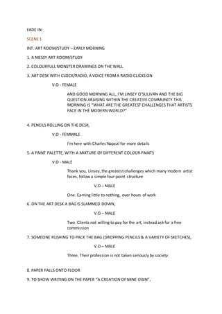 FADE IN:
SCENE 1
INT. ART ROOM/STUDY – EARLY MORNING
1. A MESSY ART ROOM/STUDY
2. COLOURFULL MONSTER DRAWINGS ON THE WALL
3. ART DESK WITH CLOCK/RADIO, A VOICE FROMA RADIO CLICKS ON
V.O - FEMALE
AND GOOD MORNING ALL, I’M LINSEY O’SULIVAN AND THE BIG
QUESTION ARAISING WITHIN THE CREATIVE COMMUNITY THIS
MORNING IS “WHAT ARE THE GREATEST CHALLENGES THAT ARTISTS
FACE IN THE MODERN WORLD?”
4. PENCILS ROLLING ON THE DESK,
V.O - FEMMALE
I’m here with Charles Napcal for more details
5. A PAINT PALETTE, WITH A MIXTURE OF DIFFERENT COLOUR PAINTS
V.O - MALE
Thank you, Linsey, the greatest challenges which many modern artist
faces, follow a simple four-point structure
V.O – MALE
One. Earning little to nothing, over hours of work
6. ON THE ART DESK A BAG IS SLAMMED DOWN,
V.O – MALE
Two. Clients not willing to pay for the art, instead ask for a free
commission
7. SOMEONE RUSHING TO PACK THE BAG (DROPPING PENCILS & A VARIETY OF SKETCHES),
V.O – MALE
Three. Their profession is not taken seriously by society
8. PAPER FALLS ONTO FLOOR
9. TO SHOW WRITING ON THE PAPER “A CREATION OF MINE OWN”,
 