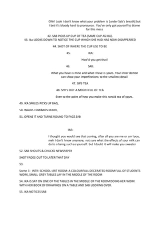 Ohh! Look I don’t know what your problem is [under Sab’s breath] but
I bet it’s bloody hard to pronounce. You’ve only got yourself to blame
for this mess
42. SAB PICKS UP CUP OF TEA (SAME CUP AS IKA).
43. Ika LOOKS DOWN TO NOTICE THE CUP WHICH SHE HAD HAS NOW DISAPPEARED
44. SHOT OF WHERE THE CUP USE TO BE
45. IKA:
How’d you get that!
46. SAB:
What you have is mine and what I have is yours. Your inner demon
can show your imperfections to the smallest detail
47. SIPS TEA
48. SPITS OUT A MOUTHFUL OF TEA
Even to the point of how you make this rancid tea of yours.
49. IKA SMILES PICKS UP BAG,
50. WALKS TOWARDS DOOR,
51. OPENS IT AND TURNS ROUND TO FACE SAB
IKA:
I thought you would see that coming, after all you are me or am I you,
meh I don’t know anymore, not sure what the effects of sour milk can
do to a being such as yourself. but I doubt it will make you sweeter
52. SAB SHOUTS & CHUCKS NEWSPAPER
SHOT FADES OUT TO LATER THAT DAY
53.
Scene 3 - INTR: SCHOOL: ART ROOM: A COLOURFULL DECERATED ROOMFULL OF STUDENTS
WORK, SMALL GREY TABLES LAY IN THE MIDDLE OF THE ROOM
54. IKA IS SAT ON ONE OF THE TABLES IN THE MIDDLE OF THE ROOMDOING HER WORK
WITH HER BOOK OF DRAWINGS ON A TABLE AND SAB LOOKING OVER.
55. IKA NOTICES SAB
 