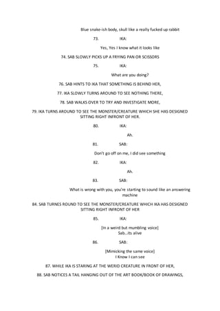Blue snake-ish body, skull like a really fucked up rabbit
73. IKA:
Yes, Yes I know what it looks like
74. SAB SLOWLY PICKS UP A FRYING PAN OR SCISSORS
75. IKA:
What are you doing?
76. SAB HINTS TO IKA THAT SOMETHING IS BEHIND HER,
77. IKA SLOWLY TURNS AROUND TO SEE NOTHING THERE,
78. SAB WALKS OVER TO TRY AND INVESTIGATE MORE,
79. IKA TURNS AROUND TO SEE THE MONSTER/CREATURE WHICH SHE HAS DESIGNED
SITTING RIGHT INFRONT OF HER.
80. IKA:
Ah.
81. SAB:
Don’t go off on me, I did see something
82. IKA:
Ah.
83. SAB:
What is wrong with you, you’re starting to sound like an answering
machine
84. SAB TURNES ROUND TO SEE THE MONSTER/CREATURE WHICH IKA HAS DESIGNED
SITTING RIGHT INFRONT OF HER
85. IKA:
[In a weird but mumbling voice]
Sab…its alive
86. SAB:
[Mimicking the same voice]
I Know I can see
87. WHILE IKA IS STARING AT THE WERID CREATURE IN FRONT OF HER,
88. SAB NOTICES A TAIL HANGING OUT OF THE ART BOOK/BOOK OF DRAWINGS,
 