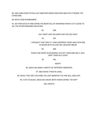 89. SAB LEANS OVER TO PULL OUT ANOTHER WERID CREATURE AND PUTS IT BESIDE THE
OTHER ONE.
90. BOTH LOOK IN AMAZMENT.
91. IKA THEN GETS UP AND OPENS THE BOOK FULL OF DRAWINGS WHICH LET’S LOOSE TO
ALL THE OTHER DRAWING CREATURES.
92. SAB:
YOU TWAT! WHY ON EARTH DID YOU DO THAT!
93. IKA:
I THOUGHT THAT WAS IT! I WAS SURPIRSED THERE WAS EVEN ONE
TO BEGIN WITH SO GIVE ME A BLOODY BREAK
94. SAB:
THERE’S NO POINT IN BICKERING LETS GET THEM AND WE’LL WILL
SORT THEM OUT LATER
95. IKA:
RIGHT!
96. SAB & IKA GRAB A VARIETY OF DIFFERENT MONSTERS
97. AND SHOVE THEM IN A BAG,
98. WHILE THEY ARE CATCHING THE LAST MONSTER THE FIRE BELL GOES OFF.
99. CUTS TO BLACK, SAB & IKA CAN BE BOTH HEARD SAYING “OH SHIT”
100. CREDITS
 