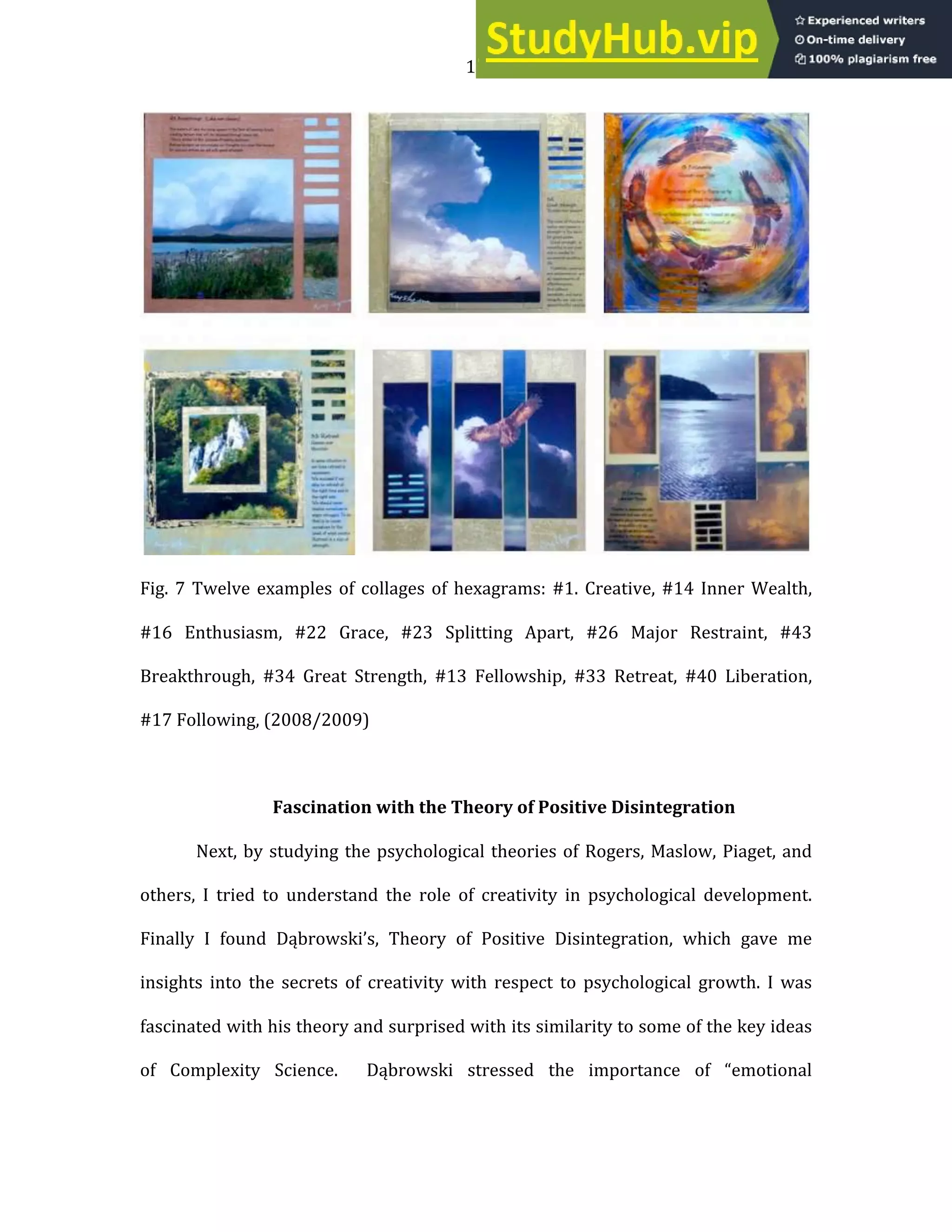 11
Fig. 7 Twelve examples of collages of hexagrams: #1. Creative, #14 Inner Wealth,
#16 Enthusiasm, #22 Grace, #23 Splitting Apart, #26 Major Restraint, #43
Breakthrough, #34 Great Strength, #13 Fellowship, #33 Retreat, #40 Liberation,
#17 Following, (2008/2009)
Fascination with the Theory of Positive Disintegration
Next, by studying the psychological theories of Rogers, Maslow, Piaget, and
others, I tried to understand the role of creativity in psychological development.
Finally I found Dąbrowski’s, Theory of Positive Disintegration, which gave me
insights into the secrets of creativity with respect to psychological growth. I was
fascinated with his theory and surprised with its similarity to some of the key ideas
of Complexity Science. Dąbrowski stressed the importance of “emotional
 